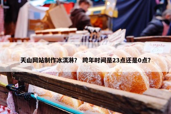 天山网站制作冰淇淋？ 跨年时间是23点还是0点？