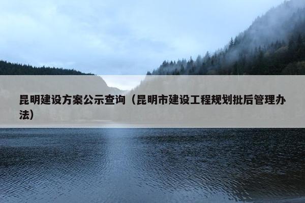 昆明建设方案公示查询（昆明市建设工程规划批后管理办法）