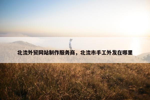 北流外贸网站制作服务商，北流市手工外发在哪里