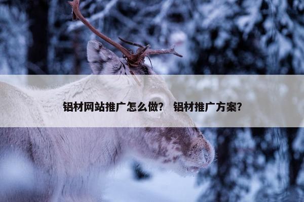 铝材网站推广怎么做？ 铝材推广方案？