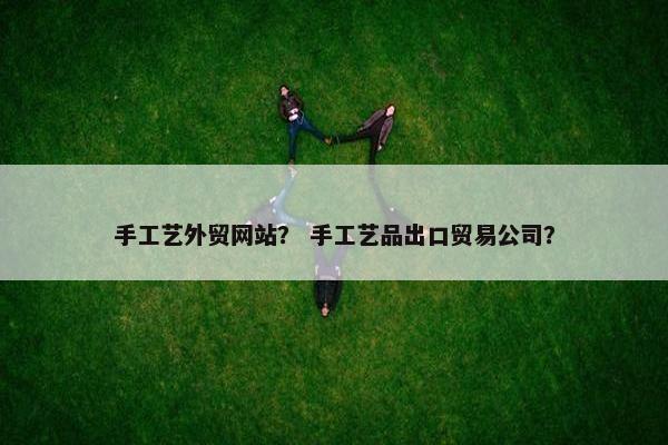 手工艺外贸网站？ 手工艺品出口贸易公司？