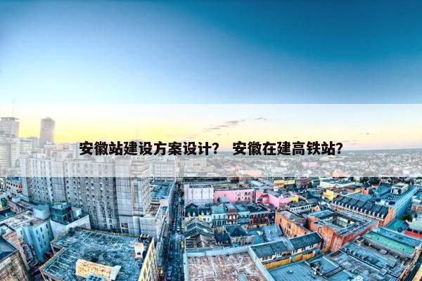 安徽站建设方案设计？ 安徽在建高铁站？