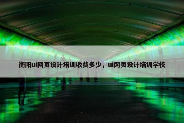 衡阳ui网页设计培训收费多少，ui网页设计培训学校