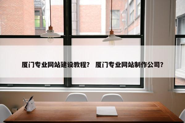 厦门专业网站建设教程？ 厦门专业网站制作公司？