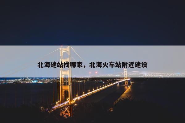 北海建站找哪家，北海火车站附近建设