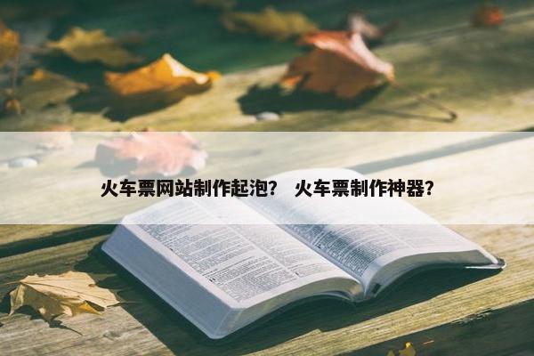 火车票网站制作起泡？ 火车票制作神器？