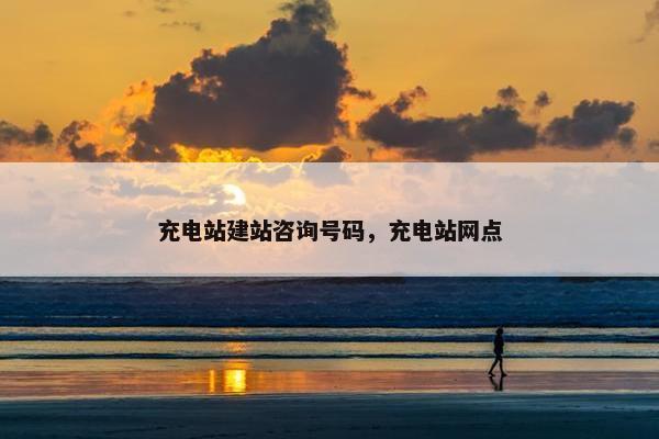 充电站建站咨询号码，充电站网点