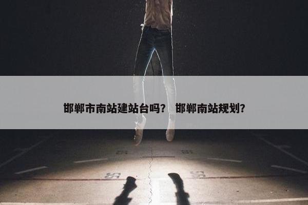 邯郸市南站建站台吗？ 邯郸南站规划？