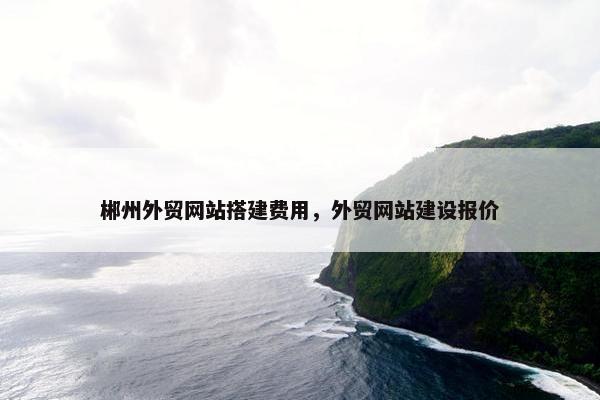 郴州外贸网站搭建费用，外贸网站建设报价