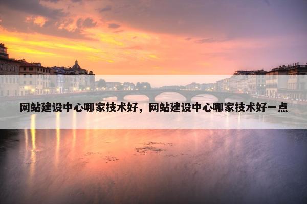 网站建设中心哪家技术好，网站建设中心哪家技术好一点