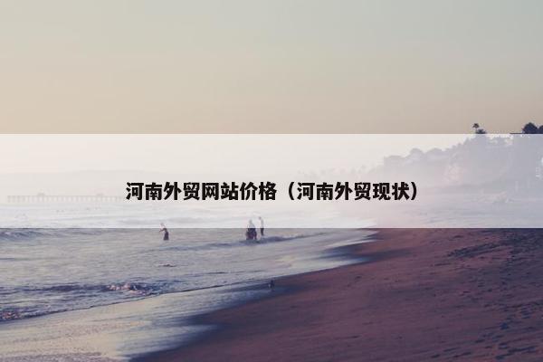 河南外贸网站价格（河南外贸现状）