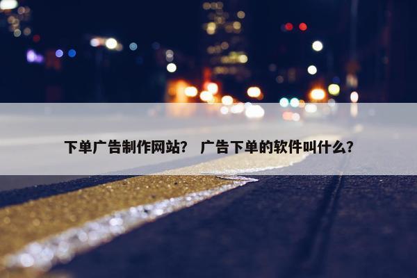 下单广告制作网站？ 广告下单的软件叫什么？