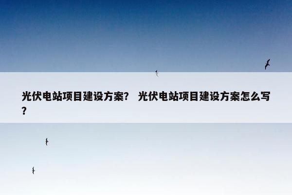 光伏电站项目建设方案？ 光伏电站项目建设方案怎么写？