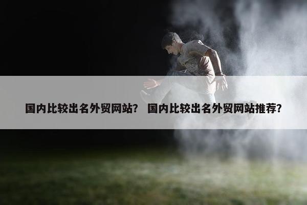 国内比较出名外贸网站？ 国内比较出名外贸网站推荐？