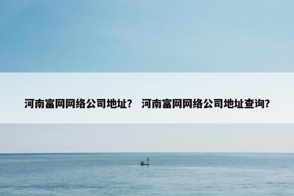 河南富网网络公司地址？ 河南富网网络公司地址查询？