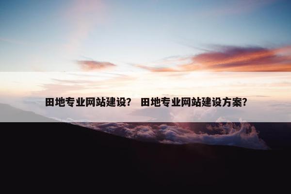 田地专业网站建设？ 田地专业网站建设方案？