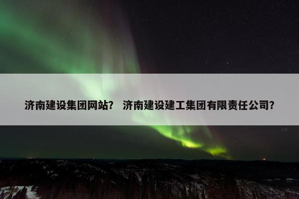济南建设集团网站？ 济南建设建工集团有限责任公司？