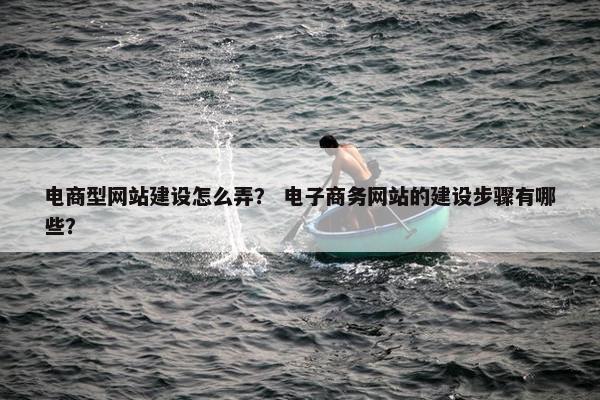电商型网站建设怎么弄？ 电子商务网站的建设步骤有哪些？