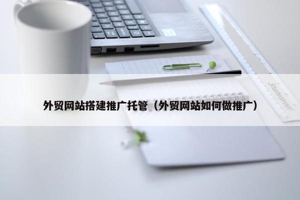 外贸网站搭建推广托管（外贸网站如何做推广）