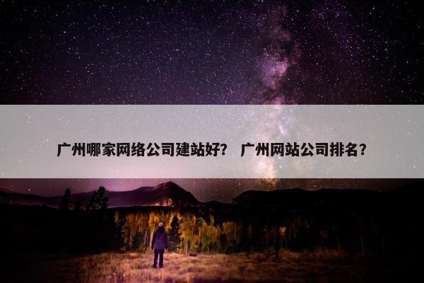 广州哪家网络公司建站好？ 广州网站公司排名？