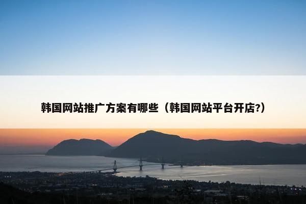 韩国网站推广方案有哪些（韩国网站平台开店?）