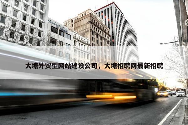 大塘外贸型网站建设公司，大塘招聘网最新招聘