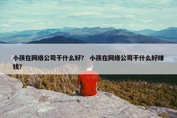 小孩在网络公司干什么好? 小孩在网络公司干什么好赚钱? 小孩在网络公司干什么好? 小孩在网络公司干什么好赚钱?
