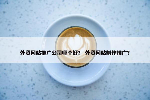 外贸网站推广公司哪个好？ 外贸网站制作推广？