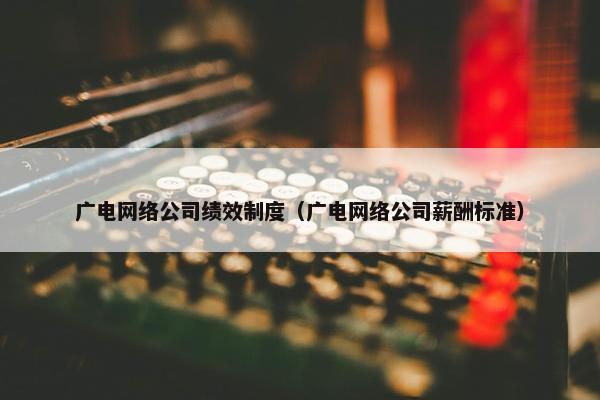 广电网络公司绩效制度(广电网络公司薪酬标准) 广电网络公司绩效制度(广电网络公司薪酬标准)