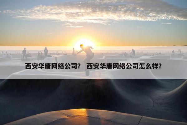 西安华唐网络公司？ 西安华唐网络公司怎么样？