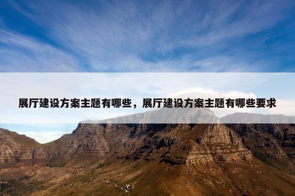 展厅建设方案主题有哪些，展厅建设方案主题有哪些要求