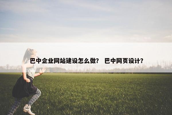 巴中企业网站建设怎么做？ 巴中网页设计？