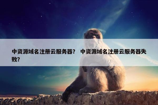 中资源域名注册云服务器？ 中资源域名注册云服务器失败？
