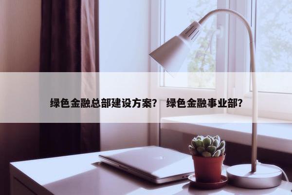 绿色金融总部建设方案？ 绿色金融事业部？