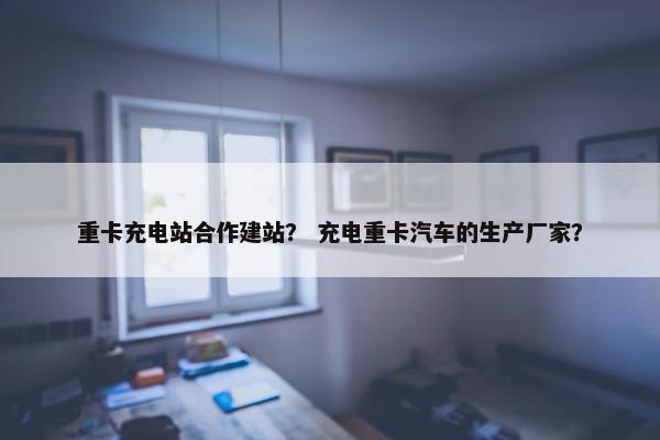 重卡充电站合作建站？ 充电重卡汽车的生产厂家？