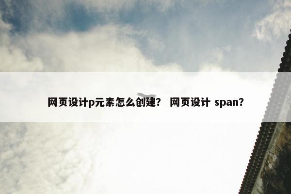 网页设计p元素怎么创建？ 网页设计 span？