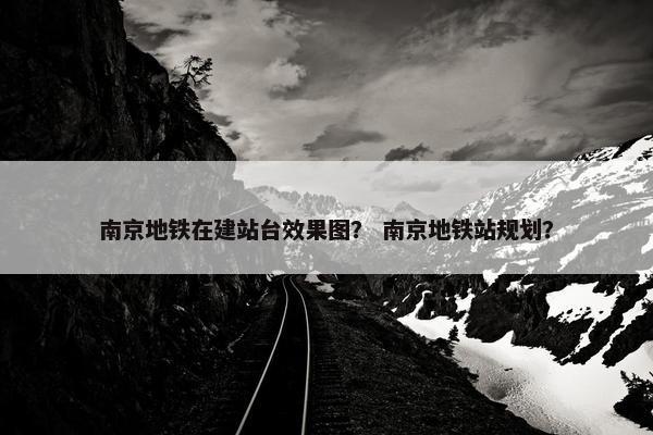 南京地铁在建站台效果图？ 南京地铁站规划？