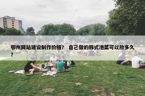 鄂州网站建设制作价格? 自己做的韩式泡菜可以放多久? 鄂州网站建设制作价格? 自己做的韩式泡菜可以放多久?