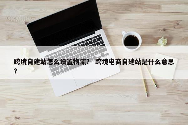 跨境自建站怎么设置物流？ 跨境电商自建站是什么意思？