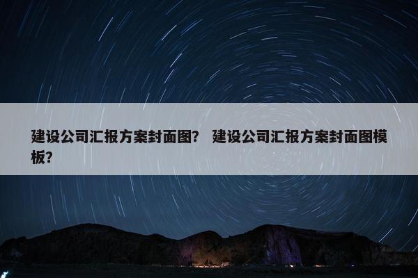 建设公司汇报方案封面图？ 建设公司汇报方案封面图模板？