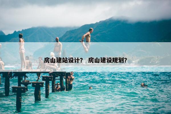 房山建站设计？ 房山建设规划？