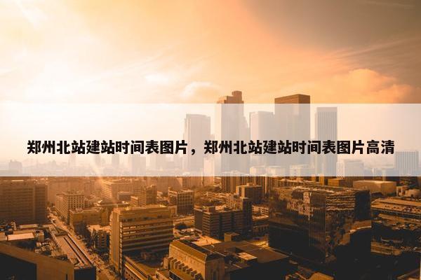 郑州北站建站时间表图片，郑州北站建站时间表图片高清