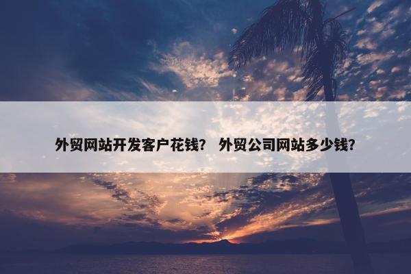 外贸网站开发客户花钱？ 外贸公司网站多少钱？