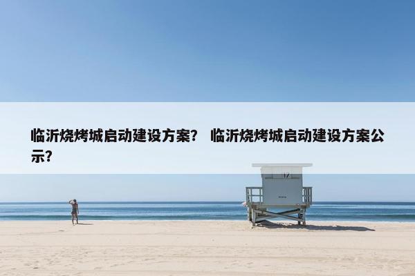 临沂烧烤城启动建设方案？ 临沂烧烤城启动建设方案公示？