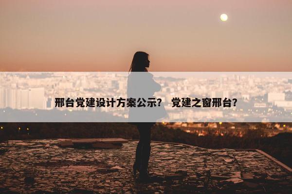 邢台党建设计方案公示？ 党建之窗邢台？