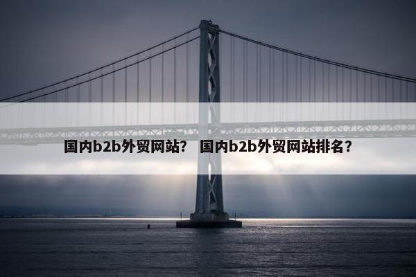 国内b2b外贸网站？ 国内b2b外贸网站排名？