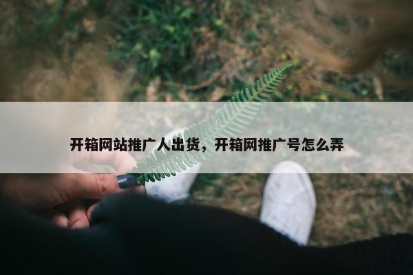 开箱网站推广人出货，开箱网推广号怎么弄