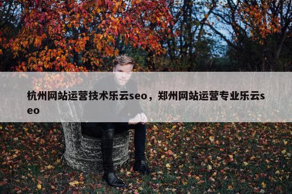 杭州网站运营技术乐云seo，郑州网站运营专业乐云seo