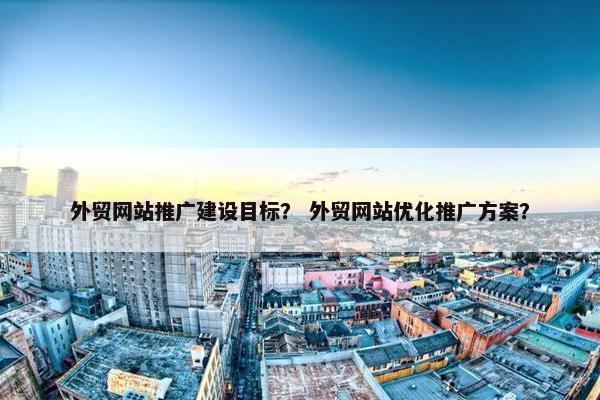 外贸网站推广建设目标？ 外贸网站优化推广方案？
