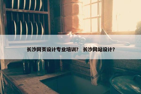 长沙网页设计专业培训？ 长沙网站设计？